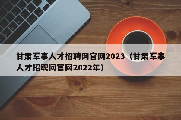 甘肃军事人才招聘网官网2023（甘肃军事人才招聘网官网2022年）