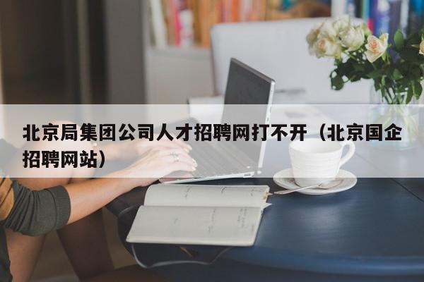 北京局集团公司人才招聘网打不开（北京国企招聘网站）