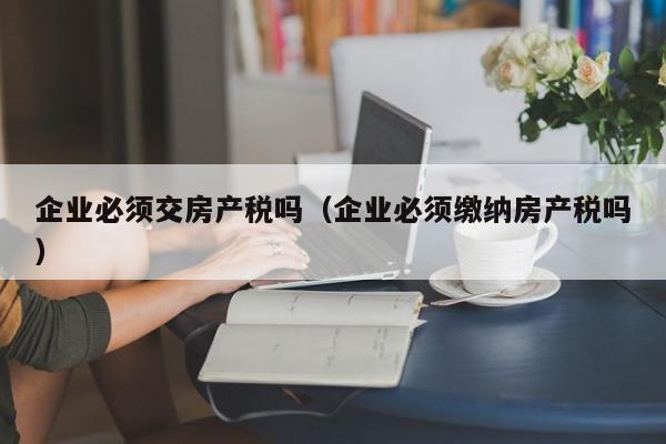 企业必须交房产税吗（企业必须缴纳房产税吗）