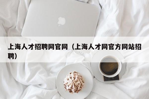 上海人才招聘网官网（上海人才网官方网站招聘）