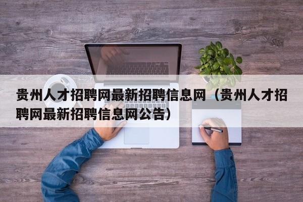 贵州人才招聘网最新招聘信息网（贵州人才招聘网最新招聘信息网公告）