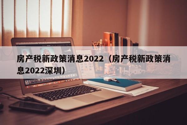 房产税新政策消息2022（房产税新政策消息2022深圳）