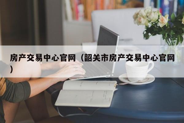 房产交易中心官网（韶关市房产交易中心官网）