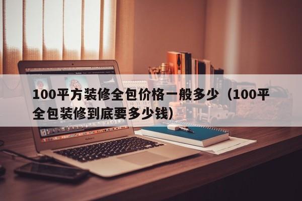 100平方装修全包价格一般多少（100平全包装修到底要多少钱）