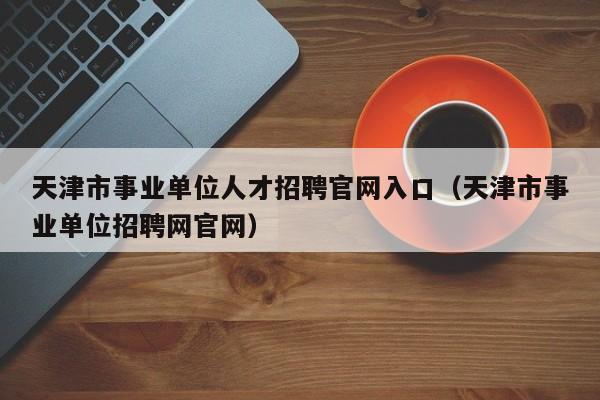 天津市事业单位人才招聘官网入口（天津市事业单位招聘网官网）