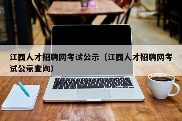 江西人才招聘网考试公示（江西人才招聘网考试公示查询）