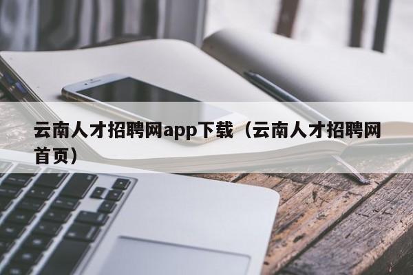 云南人才招聘网app下载（云南人才招聘网首页）