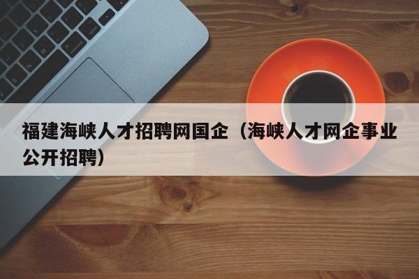 福建海峡人才招聘网国企（海峡人才网企事业公开招聘）