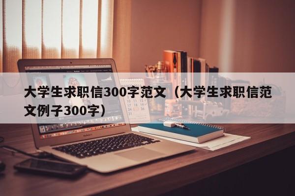 大学生求职信300字范文（大学生求职信范文例子300字）