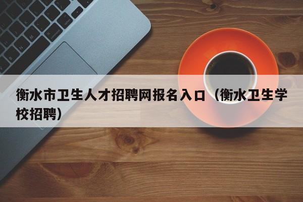 衡水市卫生人才招聘网报名入口（衡水卫生学校招聘）