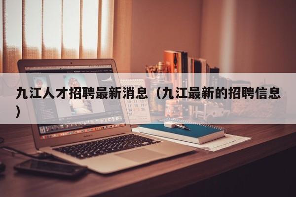 九江人才招聘最新消息（九江最新的招聘信息）