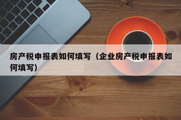 房产税申报表如何填写（企业房产税申报表如何填写）