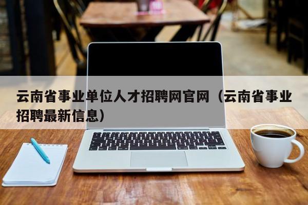 云南省事业单位人才招聘网官网（云南省事业招聘最新信息）