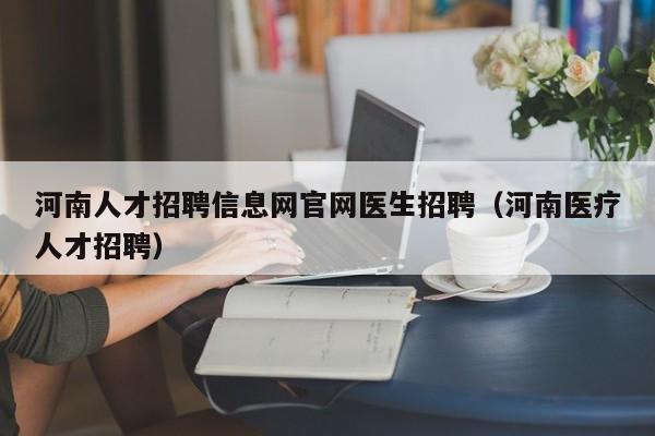 河南人才招聘信息网官网医生招聘（河南医疗人才招聘）