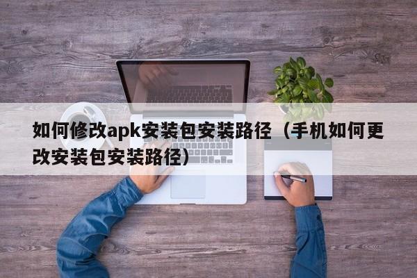 如何修改apk安装包安装路径（手机如何更改安装包安装路径）