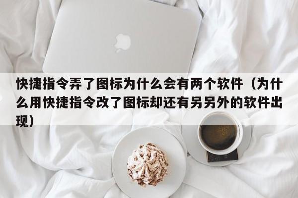 快捷指令弄了图标为什么会有两个软件（为什么用快捷指令改了图标却还有另另外的软件出现）