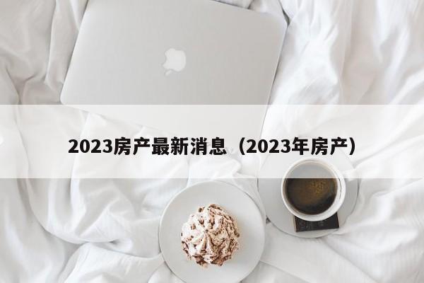 2023房产最新消息（2023年房产）