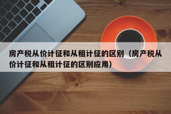 房产税从价计征和从租计征的区别（房产税从价计征和从租计征的区别应用）