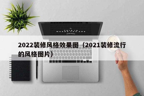 2022装修风格效果图（2021装修流行的风格图片）