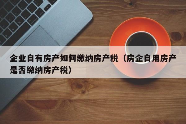 企业自有房产如何缴纳房产税（房企自用房产是否缴纳房产税）