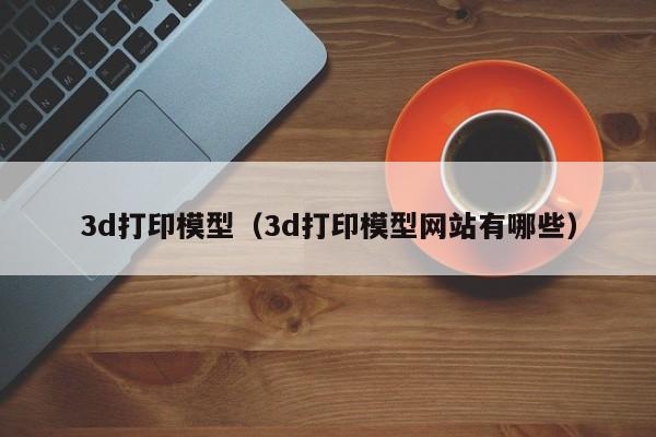 3d打印模型（3d打印模型网站有哪些）