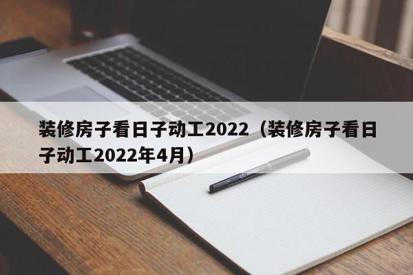 装修房子看日子动工2022（装修房子看日子动工2022年4月）