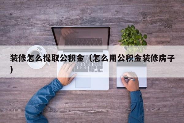 装修怎么提取公积金（怎么用公积金装修房子）