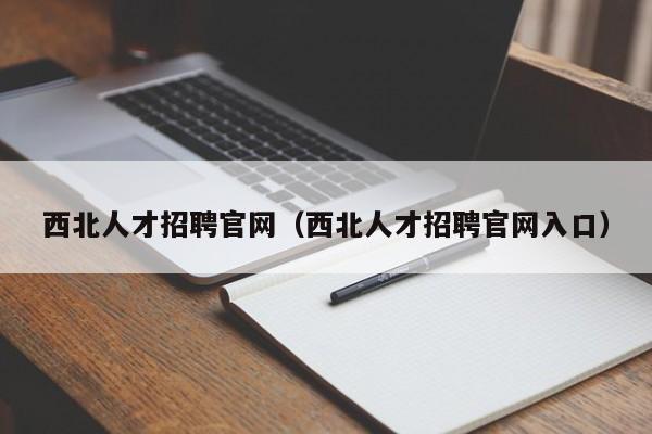 西北人才招聘官网（西北人才招聘官网入口）