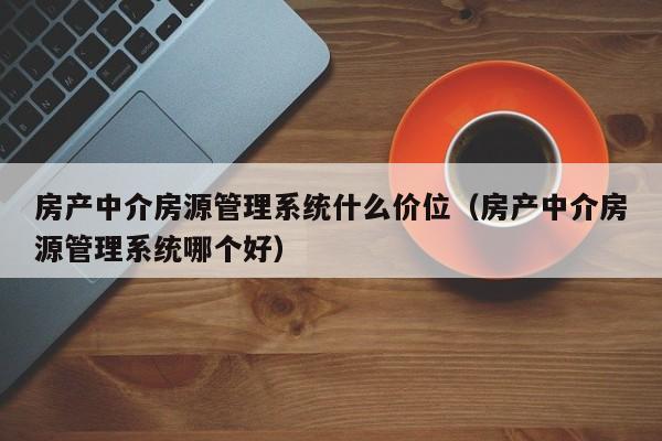 房产中介房源管理系统什么价位（房产中介房源管理系统哪个好）