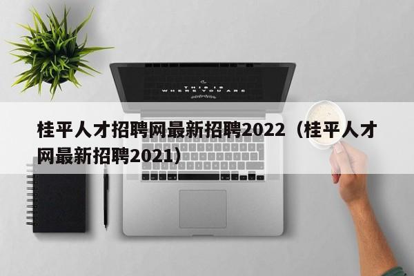 桂平人才招聘网最新招聘2022（桂平人才网最新招聘2021）