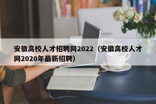 安徽高校人才招聘网2022（安徽高校人才网2020年最新招聘）