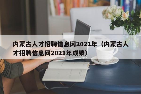 内蒙古人才招聘信息网2021年（内蒙古人才招聘信息网2021年成绩）