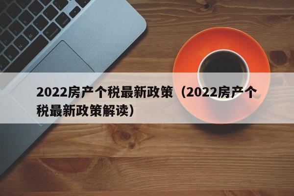 2022房产个税最新政策(2022房产个税最新政策解读)