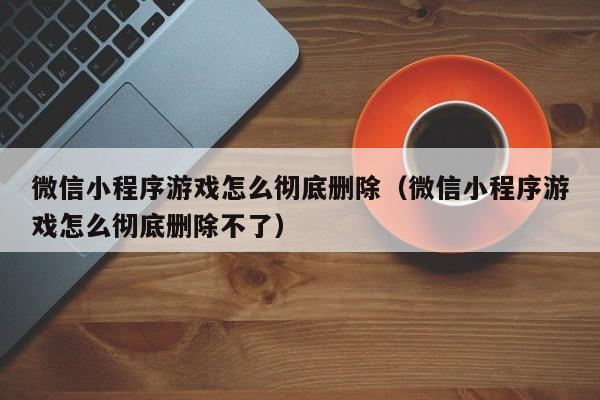微信小程序游戏怎么彻底删除（微信小程序游戏怎么彻底删除不了）