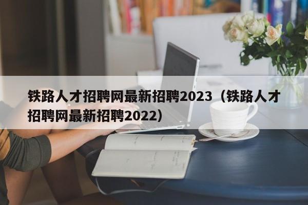 铁路人才招聘网最新招聘2023（铁路人才招聘网最新招聘2022）