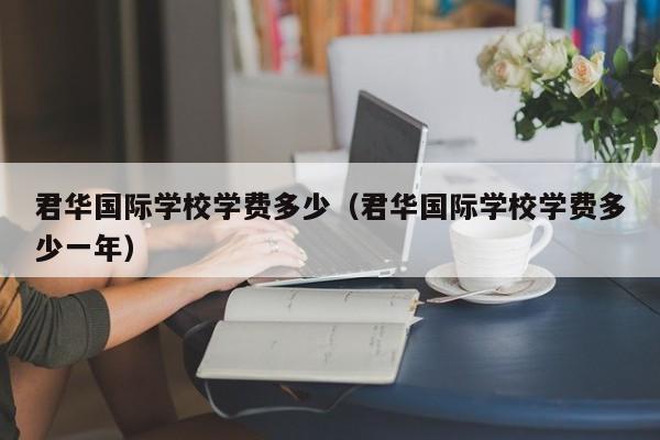 君华国际学校学费多少(君华国际学校学费多少一年)