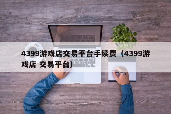 4399游戏店交易平台手续费(4399游戏店 交易平台)