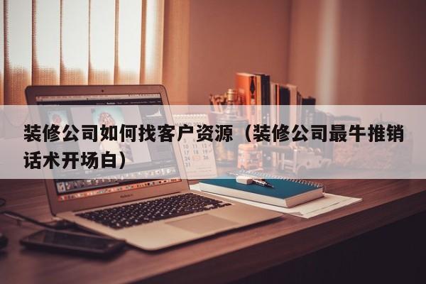 装修公司如何找客户资源（装修公司最牛推销话术开场白）