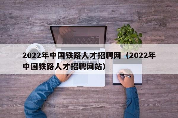 2022年中国铁路人才招聘网（2022年中国铁路人才招聘网站）