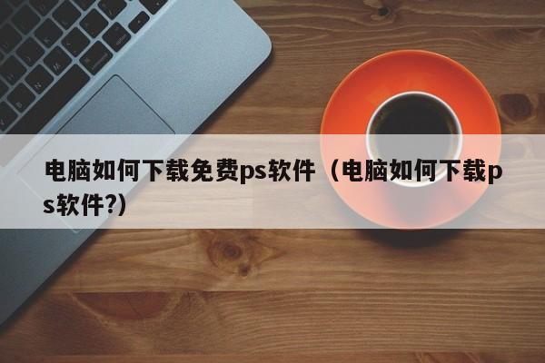 电脑如何下载免费ps软件(电脑如何下载ps软件?)