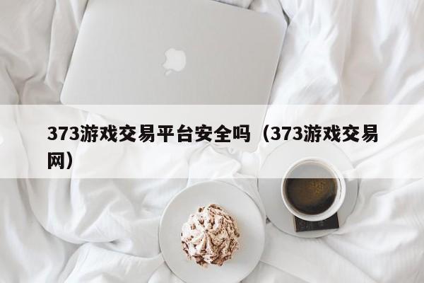 373游戏交易平台安全吗（373游戏交易网）