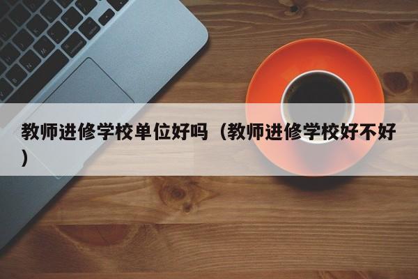 教师进修学校单位好吗(教师进修学校好不好)