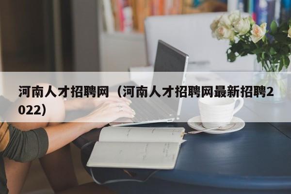 河南人才招聘网(河南人才招聘网最新招聘2022)
