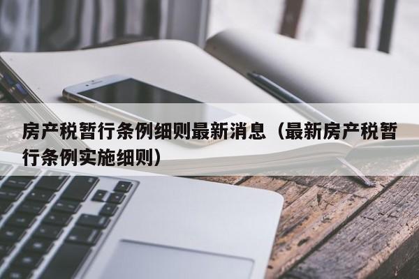 房产税暂行条例细则最新消息（最新房产税暂行条例实施细则）