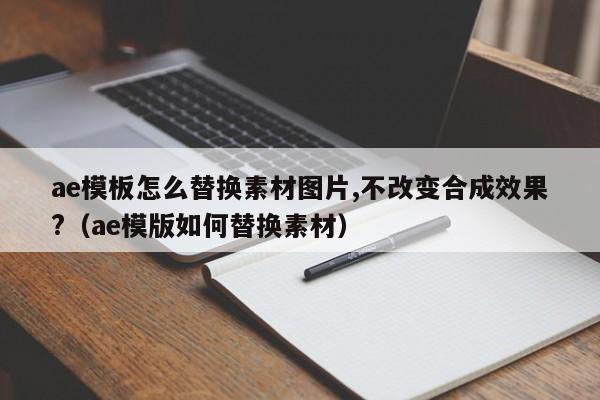 ae模板怎么替换素材图片,不改变合成效果?（ae模版如何替换素材）