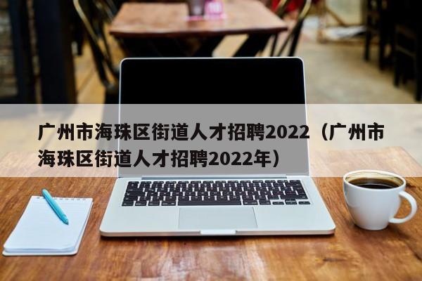 广州市海珠区街道人才招聘2022（广州市海珠区街道人才招聘2022年）