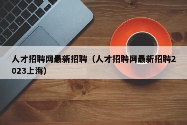 人才招聘网最新招聘（人才招聘网最新招聘2023上海）