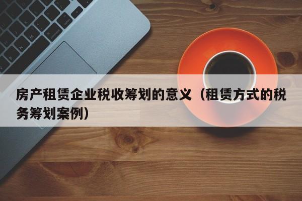 房产租赁企业税收筹划的意义（租赁方式的税务筹划案例）