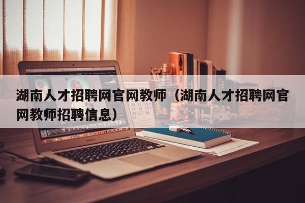 湖南人才招聘网官网教师（湖南人才招聘网官网教师招聘信息）