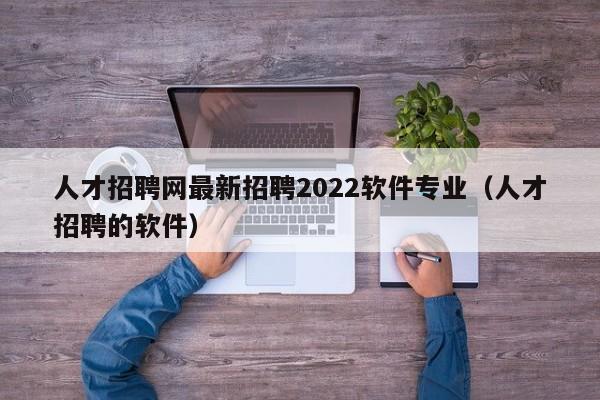 人才招聘网最新招聘2022软件专业（人才招聘的软件）